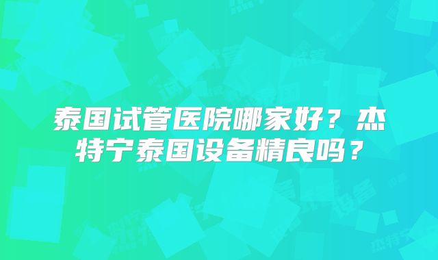 泰国试管医院哪家好?杰特宁泰国设备精良吗?