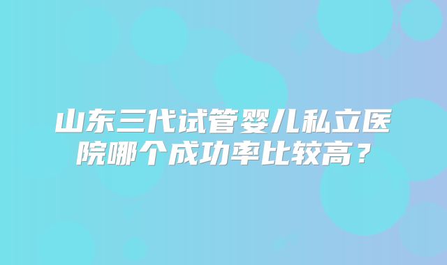 山东三代试管婴儿私立医院哪个成功率比较高？