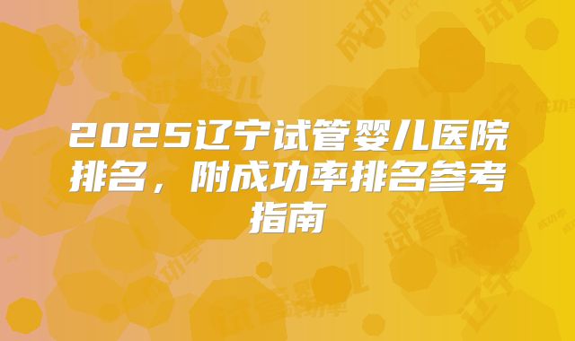 2025辽宁试管婴儿医院排名，附成功率排名参考指南