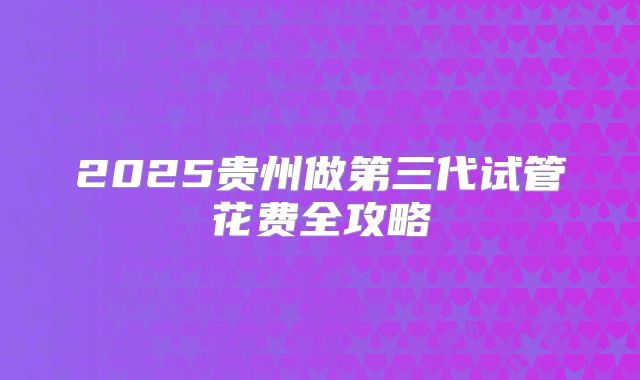 2025贵州做第三代试管花费全攻略