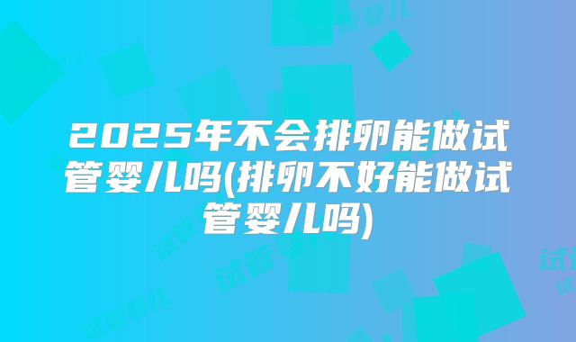 2025年不会排卵能做试管婴儿吗(排卵不好能做试管婴儿吗)
