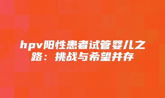 hpv阳性患者试管婴儿之路：挑战与希望并存