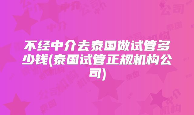 不经中介去泰国做试管多少钱(泰国试管正规机构公司)