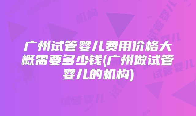 广州试管婴儿费用价格大概需要多少钱(广州做试管婴儿的机构)