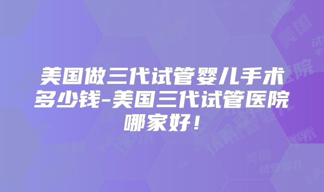 美国做三代试管婴儿手术多少钱-美国三代试管医院哪家好！