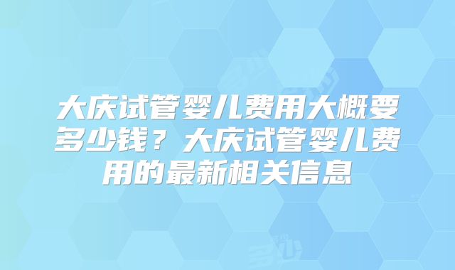 大庆试管婴儿费用大概要多少钱?大庆试管婴儿费用的最新相关信息