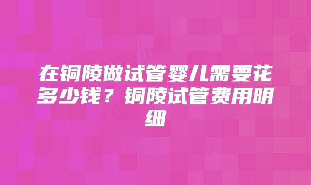在铜陵做试管婴儿需要花多少钱？铜陵试管费用明细
