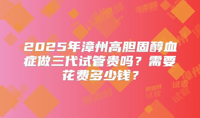 2025年漳州高胆固醇血症做三代试管贵吗？需要花费多少钱？