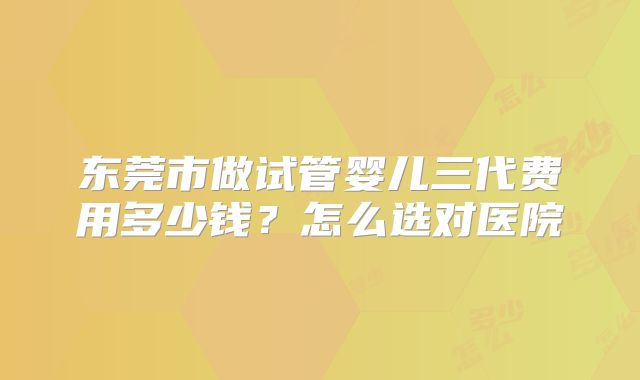 东莞市做试管婴儿三代费用多少钱？怎么选对医院