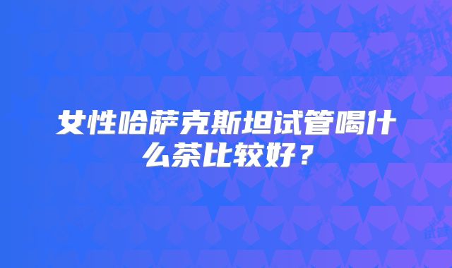 女性哈萨克斯坦试管喝什么茶比较好?