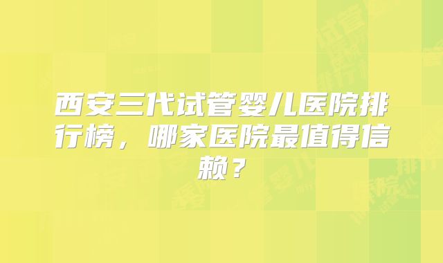 西安三代试管婴儿医院排行榜,哪家医院最值得信赖?