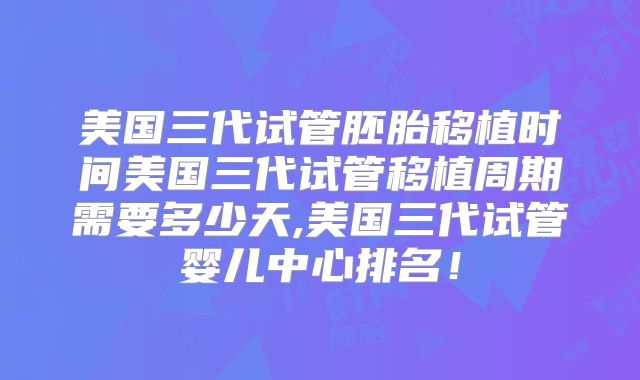 美国三代试管胚胎移植时间美国三代试管移植周期需要多少天,美国三代试管婴儿中心排名！