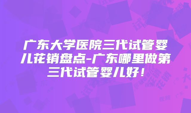 广东大学医院三代试管婴儿花销盘点-广东哪里做第三代试管婴儿好！