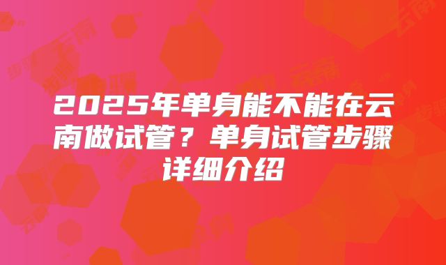 2025年单身能不能在云南做试管？单身试管步骤详细介绍