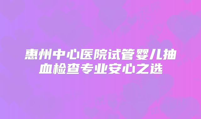 惠州中心医院试管婴儿抽血检查专业安心之选