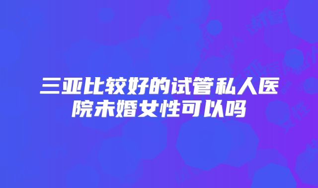 三亚比较好的试管私人医院未婚女性可以吗