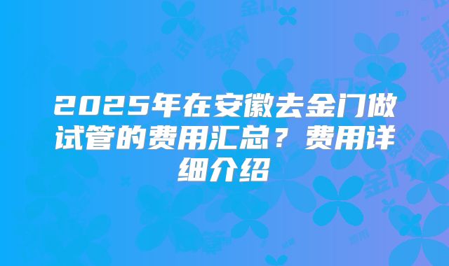 2025年在安徽去金门做试管的费用汇总？费用详细介绍