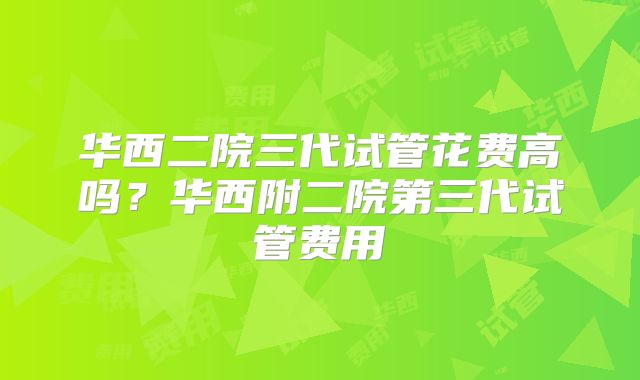 华西二院三代试管花费高吗？华西附二院第三代试管费用