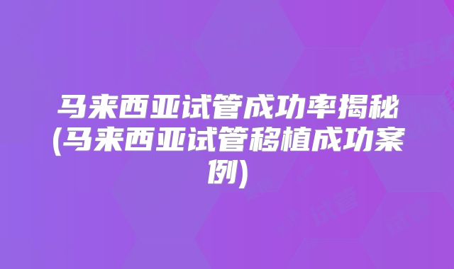马来西亚试管成功率揭秘(马来西亚试管移植成功案例)
