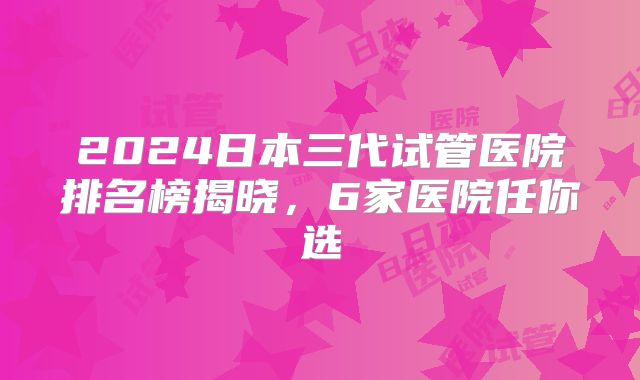 2024日本三代试管医院排名榜揭晓,6家医院任你选