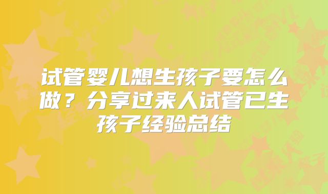 试管婴儿想生孩子要怎么做？分享过来人试管已生孩子经验总结