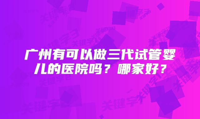 广州有可以做三代试管婴儿的医院吗?哪家好?