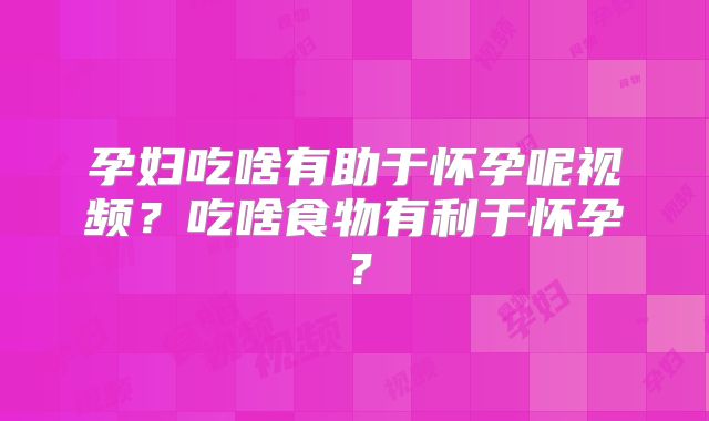 孕妇吃啥有助于怀孕呢视频？吃啥食物有利于怀孕？