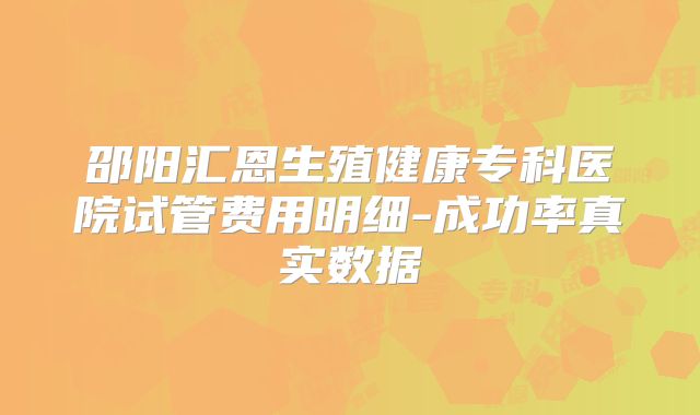 邵阳汇恩生殖健康专科医院试管费用明细-成功率真实数据