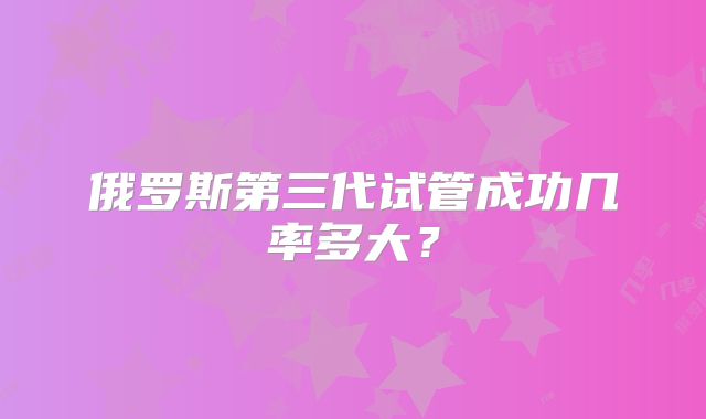 俄罗斯第三代试管成功几率多大？