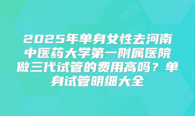 2025年单身女性去河南中医药大学第一附属医院做三代试管的费用高吗?单身试管明细大全