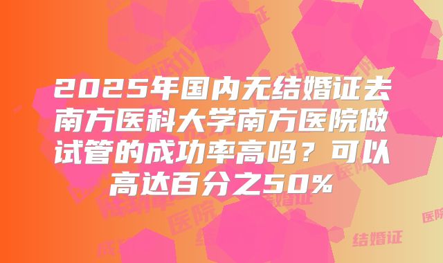 2025年国内无结婚证去南方医科大学南方医院做试管的成功率高吗?可以高达百分之50%