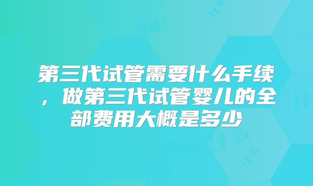 第三代试管需要什么手续,做第三代试管婴儿的全部费用大概是多少