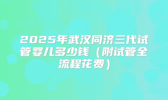 2025年武汉同济三代试管婴儿多少钱(附试管全流程花费)