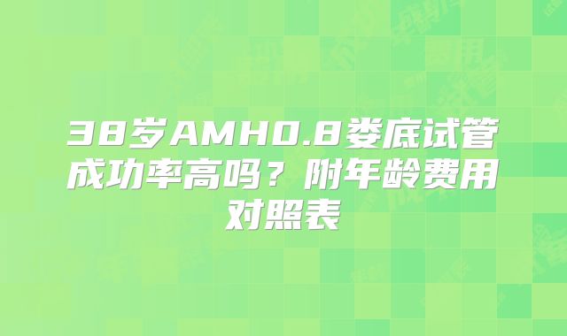 38岁AMH0.8娄底试管成功率高吗？附年龄费用对照表