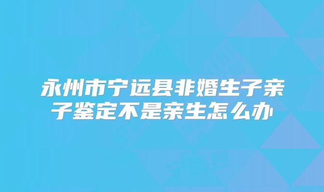 永州市宁远县非婚生子亲子鉴定不是亲生怎么办