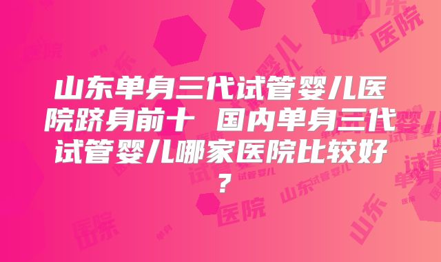 山东单身三代试管婴儿医院跻身前十 国内单身三代试管婴儿哪家医院比较好？