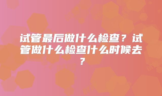 试管最后做什么检查？试管做什么检查什么时候去？