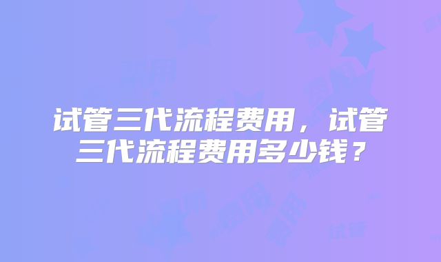 试管三代流程费用,试管三代流程费用多少钱?