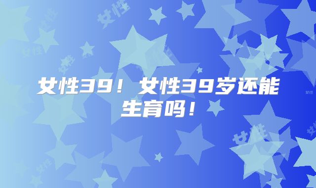 女性39!女性39岁还能生育吗!