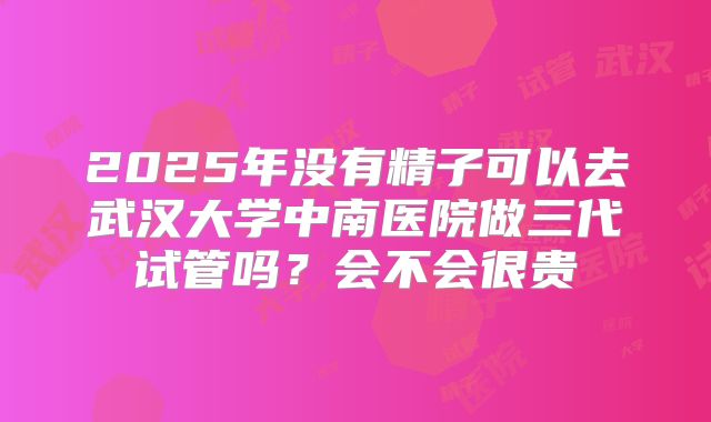 2025年没有精子可以去武汉大学中南医院做三代试管吗?会不会很贵