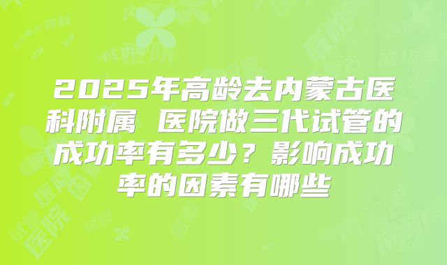 2025年高龄去内蒙古医科附属 医院做三代试管的成功率有多少？影响成功率的因素有哪些