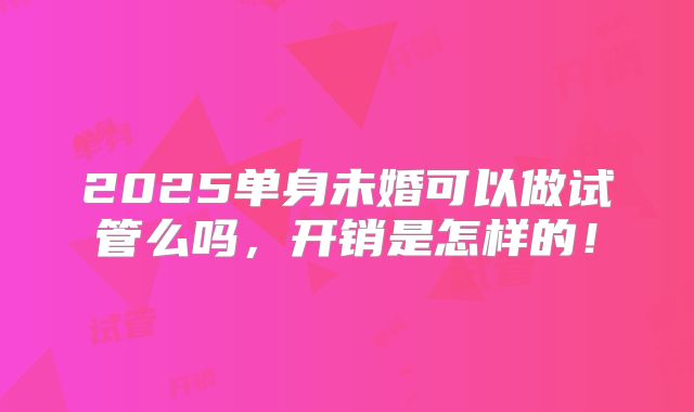 2025单身未婚可以做试管么吗，开销是怎样的！