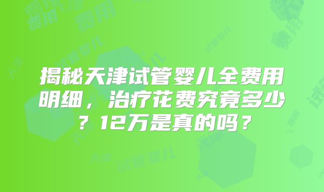 揭秘天津试管婴儿全费用明细,治疗花费究竟多少?12万是真的吗?
