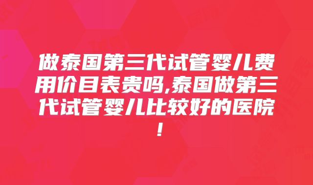做泰国第三代试管婴儿费用价目表贵吗,泰国做第三代试管婴儿比较好的医院！