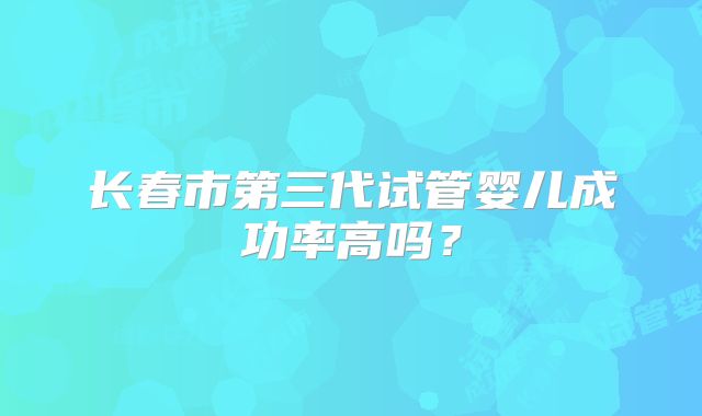 长春市第三代试管婴儿成功率高吗?