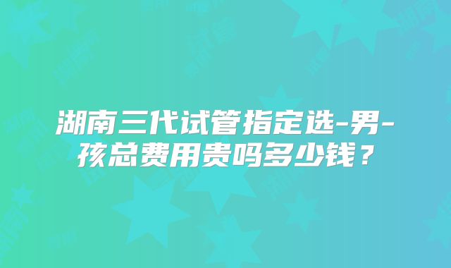 湖南三代试管指定选-男-孩总费用贵吗多少钱?