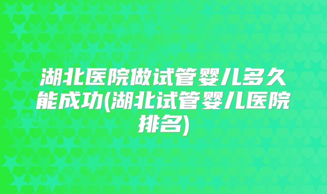 湖北医院做试管婴儿多久能成功(湖北试管婴儿医院排名)