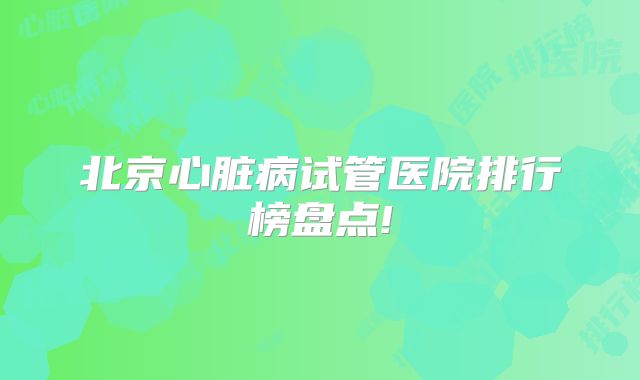 北京心脏病试管医院排行榜盘点!