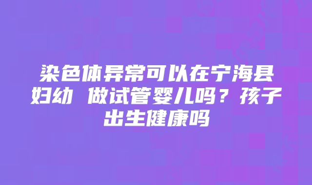 染色体异常可以在宁海县妇幼 做试管婴儿吗?孩子出生健康吗
