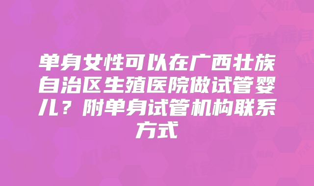 单身女性可以在广西壮族自治区生殖医院做试管婴儿？附单身试管机构联系方式